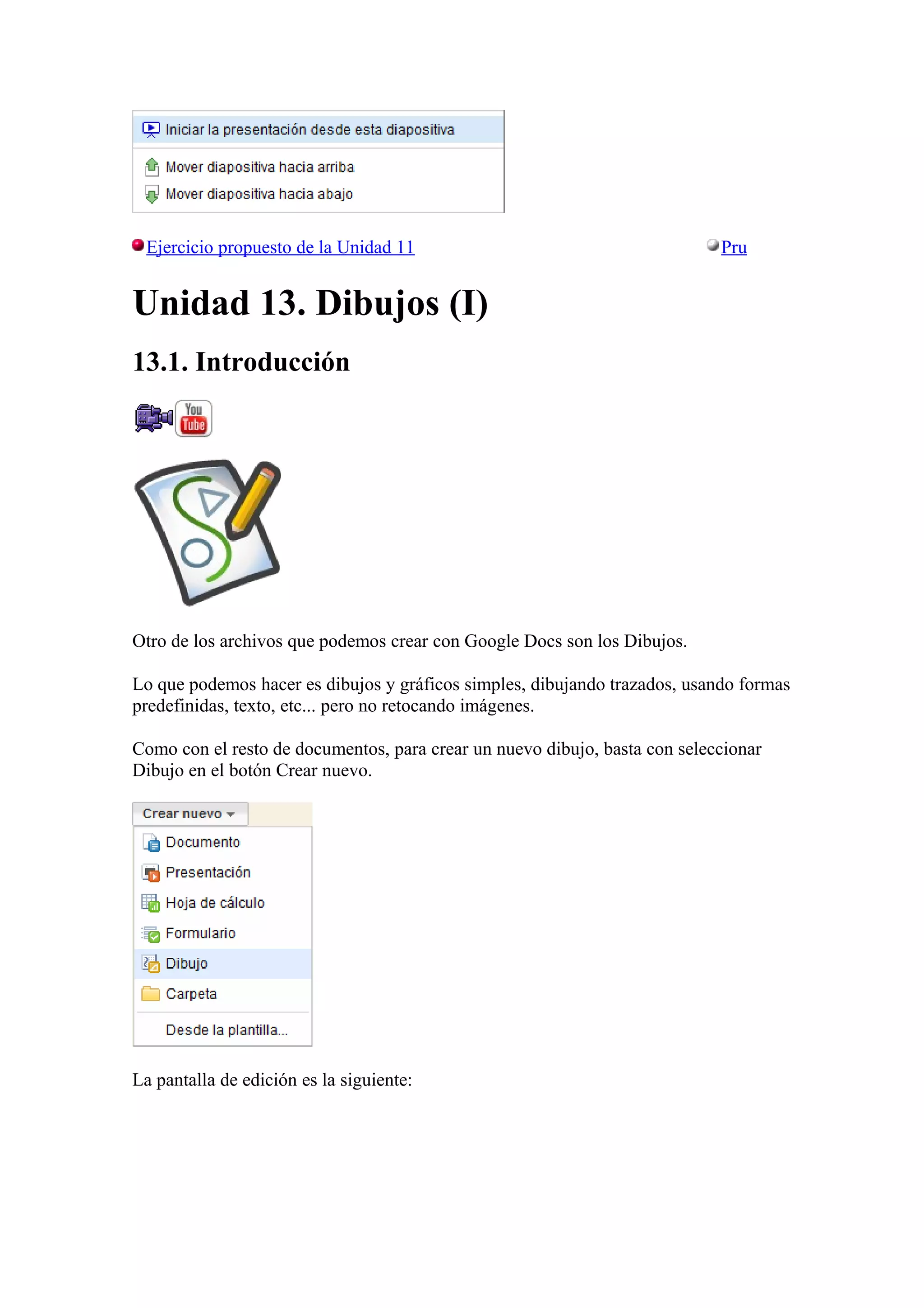 Ejercicio propuesto de la Unidad 11 Pru
Unidad 13. Dibujos (I)
13.1. Introducción
Otro de los archivos que podemos crear con Google Docs son los Dibujos.
Lo que podemos hacer es dibujos y gráficos simples, dibujando trazados, usando formas
predefinidas, texto, etc... pero no retocando imágenes.
Como con el resto de documentos, para crear un nuevo dibujo, basta con seleccionar
Dibujo en el botón Crear nuevo.
La pantalla de edición es la siguiente:
 