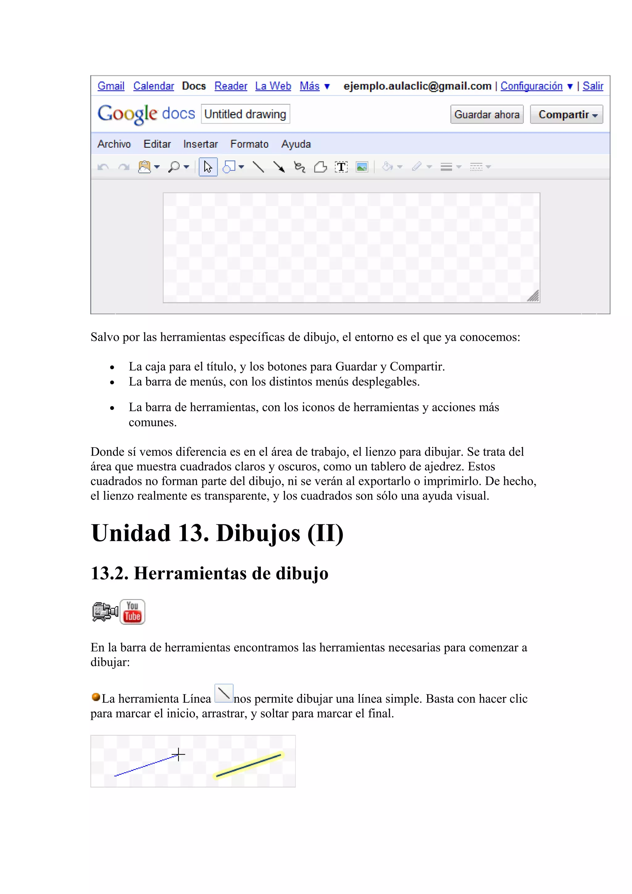 Salvo por las herramientas específicas de dibujo, el entorno es el que ya conocemos:
• La caja para el título, y los botones para Guardar y Compartir.
• La barra de menús, con los distintos menús desplegables.
• La barra de herramientas, con los iconos de herramientas y acciones más
comunes.
Donde sí vemos diferencia es en el área de trabajo, el lienzo para dibujar. Se trata del
área que muestra cuadrados claros y oscuros, como un tablero de ajedrez. Estos
cuadrados no forman parte del dibujo, ni se verán al exportarlo o imprimirlo. De hecho,
el lienzo realmente es transparente, y los cuadrados son sólo una ayuda visual.
Unidad 13. Dibujos (II)
13.2. Herramientas de dibujo
En la barra de herramientas encontramos las herramientas necesarias para comenzar a
dibujar:
La herramienta Línea nos permite dibujar una línea simple. Basta con hacer clic
para marcar el inicio, arrastrar, y soltar para marcar el final.
 