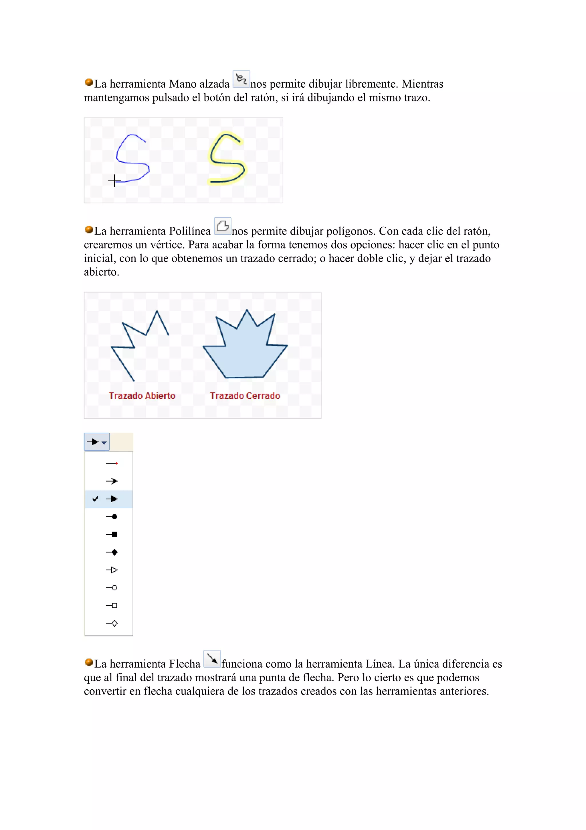 La herramienta Mano alzada nos permite dibujar libremente. Mientras
mantengamos pulsado el botón del ratón, si irá dibujando el mismo trazo.
La herramienta Polilínea nos permite dibujar polígonos. Con cada clic del ratón,
crearemos un vértice. Para acabar la forma tenemos dos opciones: hacer clic en el punto
inicial, con lo que obtenemos un trazado cerrado; o hacer doble clic, y dejar el trazado
abierto.
La herramienta Flecha funciona como la herramienta Línea. La única diferencia es
que al final del trazado mostrará una punta de flecha. Pero lo cierto es que podemos
convertir en flecha cualquiera de los trazados creados con las herramientas anteriores.
 