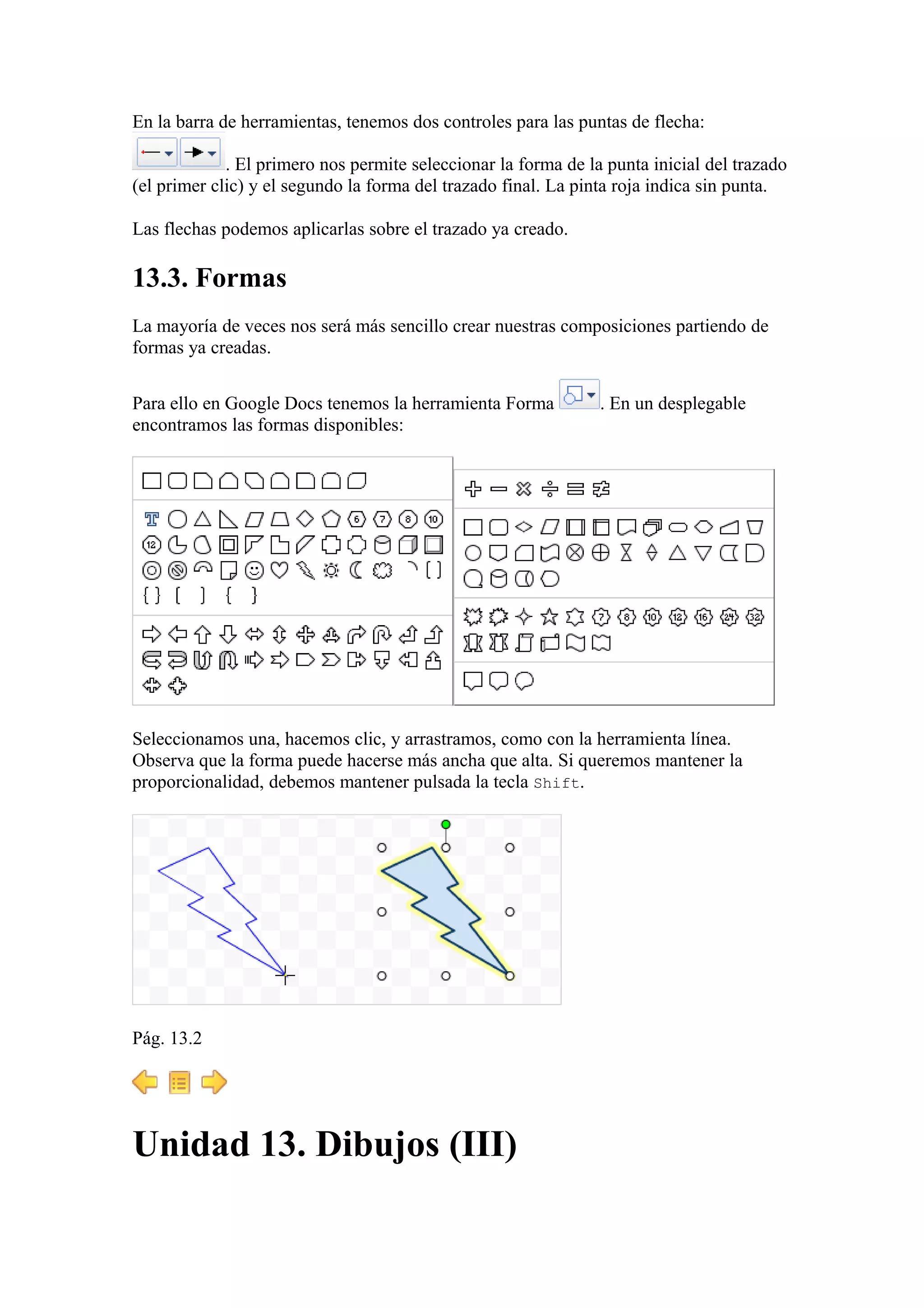 En la barra de herramientas, tenemos dos controles para las puntas de flecha:
. El primero nos permite seleccionar la forma de la punta inicial del trazado
(el primer clic) y el segundo la forma del trazado final. La pinta roja indica sin punta.
Las flechas podemos aplicarlas sobre el trazado ya creado.
13.3. Formas
La mayoría de veces nos será más sencillo crear nuestras composiciones partiendo de
formas ya creadas.
Para ello en Google Docs tenemos la herramienta Forma . En un desplegable
encontramos las formas disponibles:
Seleccionamos una, hacemos clic, y arrastramos, como con la herramienta línea.
Observa que la forma puede hacerse más ancha que alta. Si queremos mantener la
proporcionalidad, debemos mantener pulsada la tecla Shift.
Pág. 13.2
Unidad 13. Dibujos (III)
 