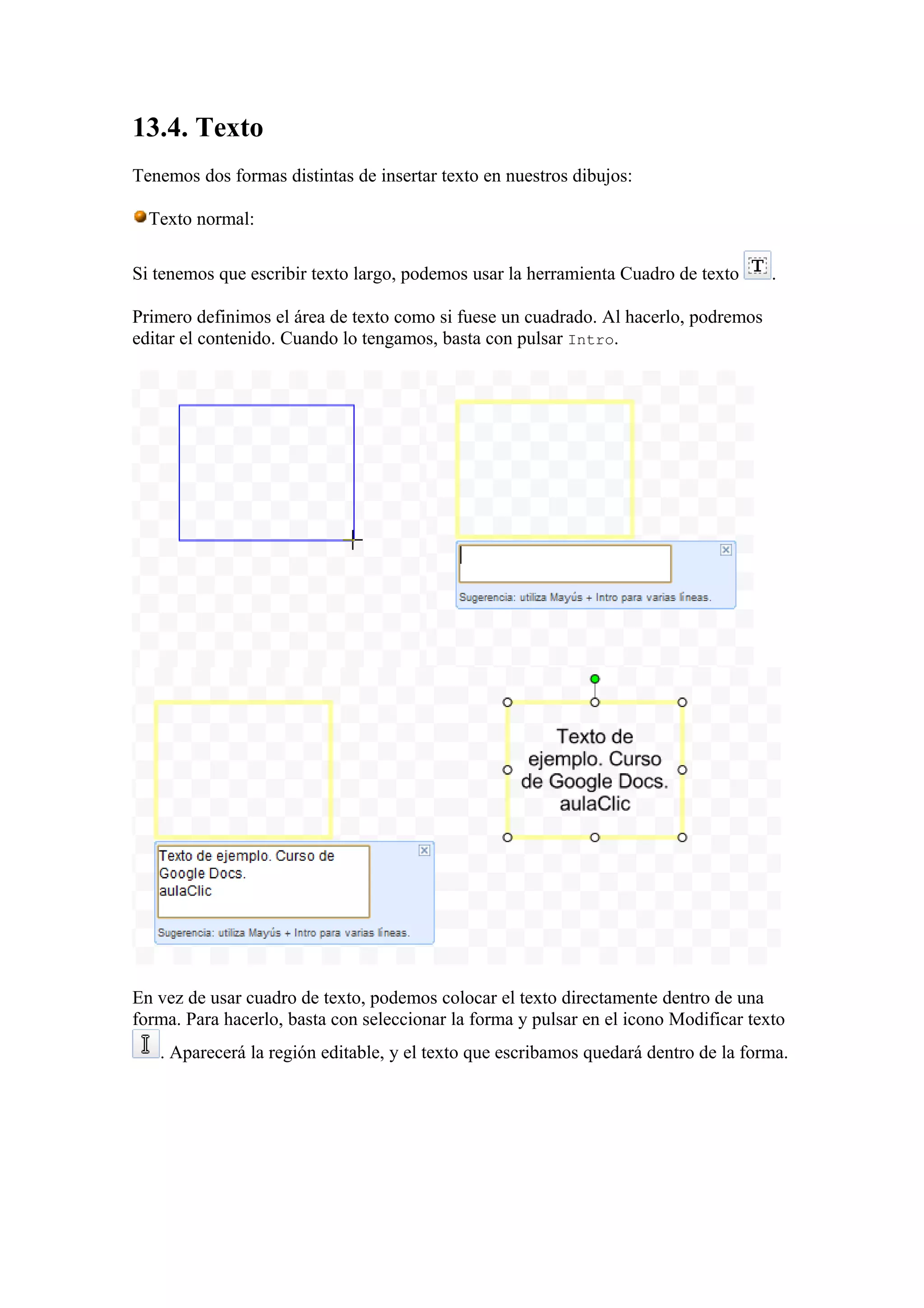 13.4. Texto
Tenemos dos formas distintas de insertar texto en nuestros dibujos:
Texto normal:
Si tenemos que escribir texto largo, podemos usar la herramienta Cuadro de texto .
Primero definimos el área de texto como si fuese un cuadrado. Al hacerlo, podremos
editar el contenido. Cuando lo tengamos, basta con pulsar Intro.
En vez de usar cuadro de texto, podemos colocar el texto directamente dentro de una
forma. Para hacerlo, basta con seleccionar la forma y pulsar en el icono Modificar texto
. Aparecerá la región editable, y el texto que escribamos quedará dentro de la forma.
 