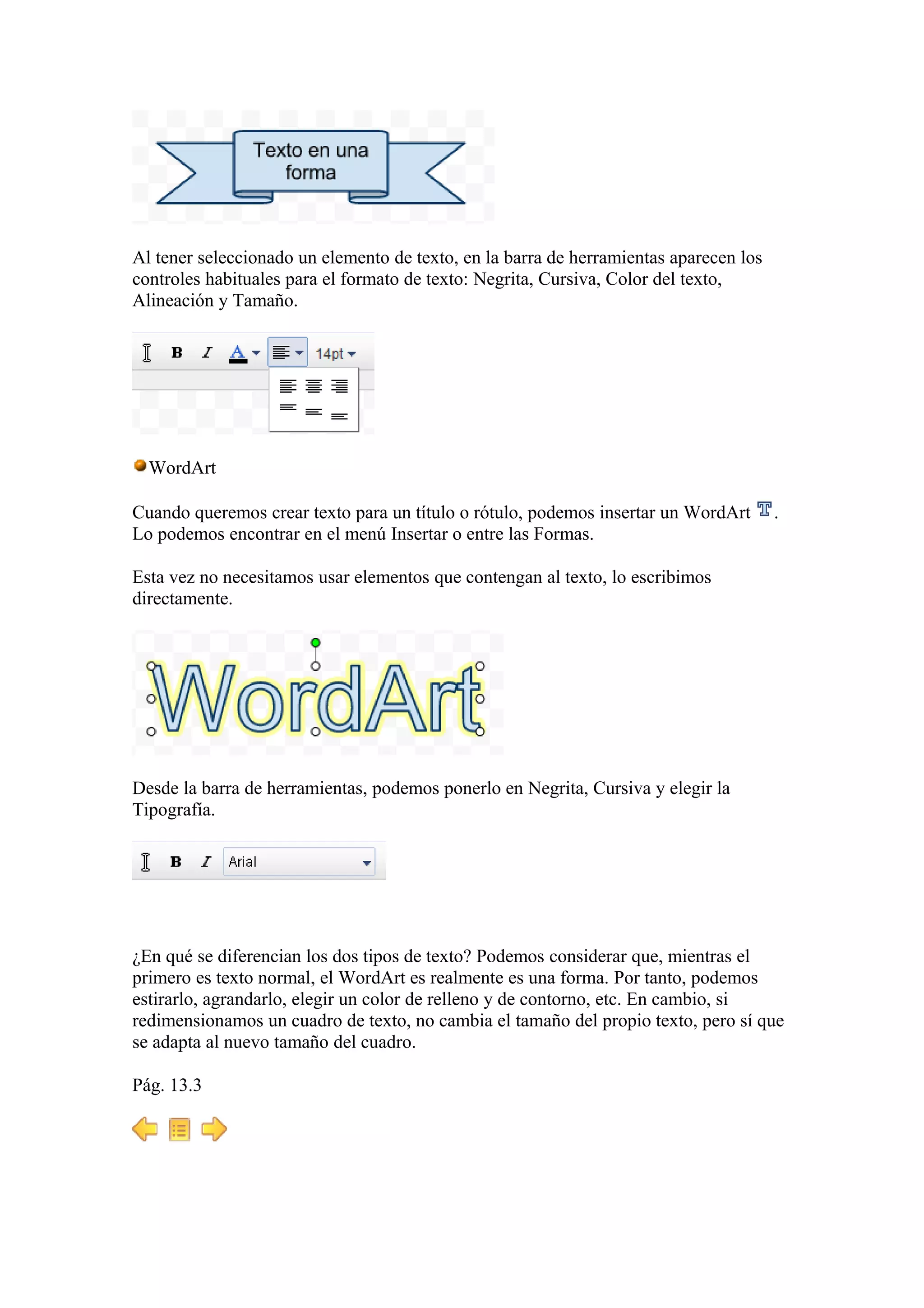 Al tener seleccionado un elemento de texto, en la barra de herramientas aparecen los
controles habituales para el formato de texto: Negrita, Cursiva, Color del texto,
Alineación y Tamaño.
WordArt
Cuando queremos crear texto para un título o rótulo, podemos insertar un WordArt .
Lo podemos encontrar en el menú Insertar o entre las Formas.
Esta vez no necesitamos usar elementos que contengan al texto, lo escribimos
directamente.
Desde la barra de herramientas, podemos ponerlo en Negrita, Cursiva y elegir la
Tipografía.
¿En qué se diferencian los dos tipos de texto? Podemos considerar que, mientras el
primero es texto normal, el WordArt es realmente es una forma. Por tanto, podemos
estirarlo, agrandarlo, elegir un color de relleno y de contorno, etc. En cambio, si
redimensionamos un cuadro de texto, no cambia el tamaño del propio texto, pero sí que
se adapta al nuevo tamaño del cuadro.
Pág. 13.3
 