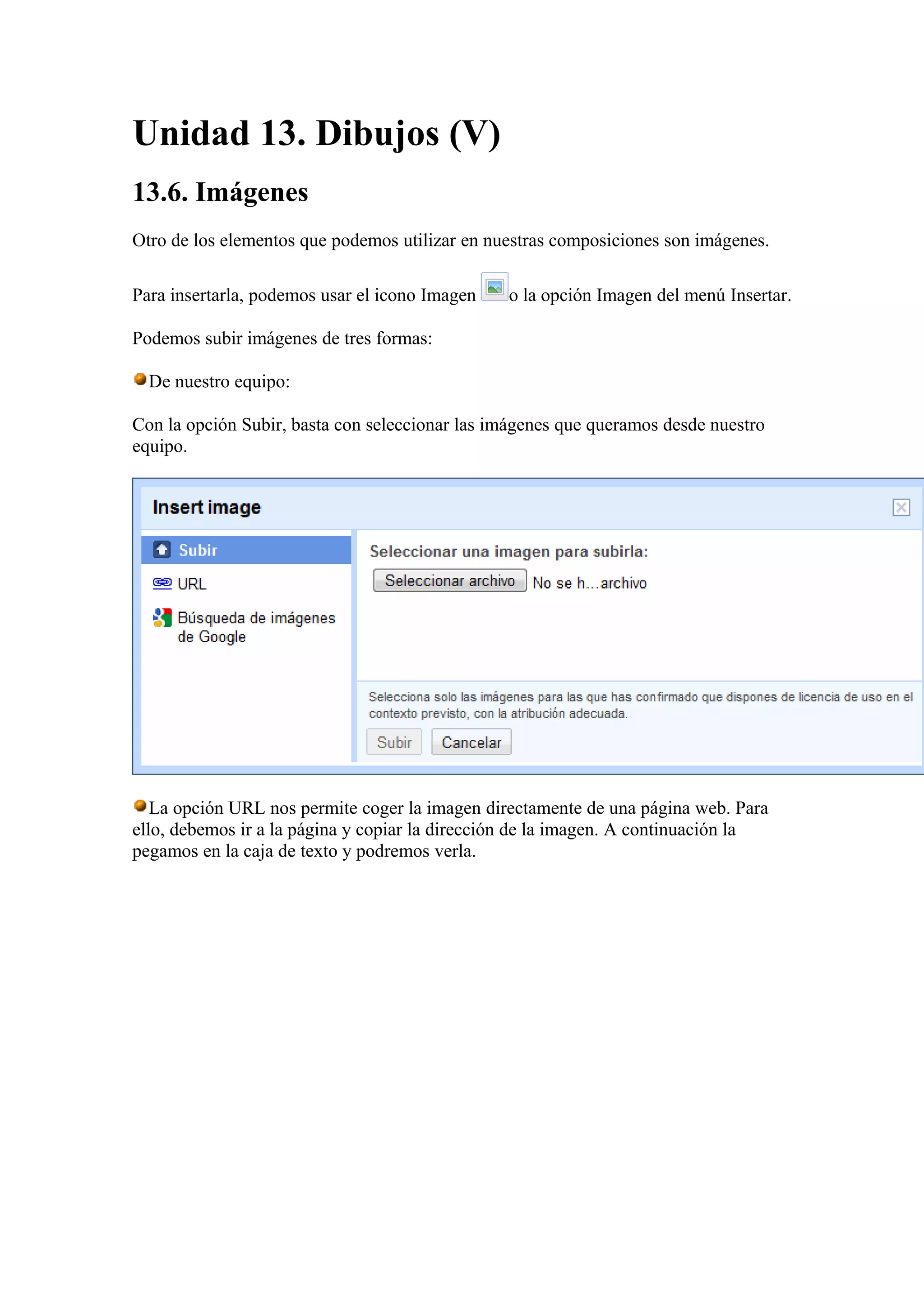 Unidad 13. Dibujos (V)
13.6. Imágenes
Otro de los elementos que podemos utilizar en nuestras composiciones son imágenes.
Para insertarla, podemos usar el icono Imagen o la opción Imagen del menú Insertar.
Podemos subir imágenes de tres formas:
De nuestro equipo:
Con la opción Subir, basta con seleccionar las imágenes que queramos desde nuestro
equipo.
La opción URL nos permite coger la imagen directamente de una página web. Para
ello, debemos ir a la página y copiar la dirección de la imagen. A continuación la
pegamos en la caja de texto y podremos verla.
 