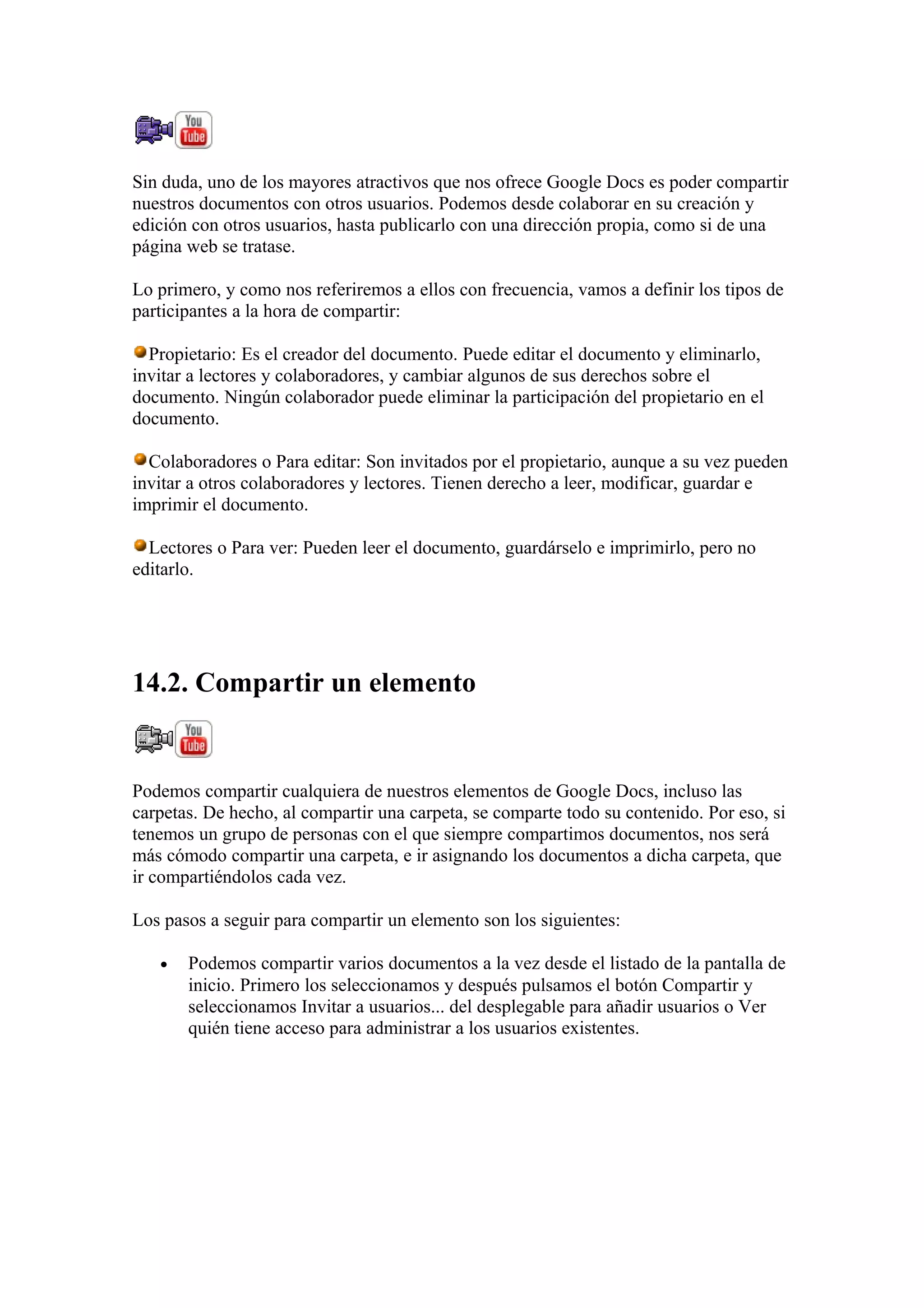Sin duda, uno de los mayores atractivos que nos ofrece Google Docs es poder compartir
nuestros documentos con otros usuarios. Podemos desde colaborar en su creación y
edición con otros usuarios, hasta publicarlo con una dirección propia, como si de una
página web se tratase.
Lo primero, y como nos referiremos a ellos con frecuencia, vamos a definir los tipos de
participantes a la hora de compartir:
Propietario: Es el creador del documento. Puede editar el documento y eliminarlo,
invitar a lectores y colaboradores, y cambiar algunos de sus derechos sobre el
documento. Ningún colaborador puede eliminar la participación del propietario en el
documento.
Colaboradores o Para editar: Son invitados por el propietario, aunque a su vez pueden
invitar a otros colaboradores y lectores. Tienen derecho a leer, modificar, guardar e
imprimir el documento.
Lectores o Para ver: Pueden leer el documento, guardárselo e imprimirlo, pero no
editarlo.
14.2. Compartir un elemento
Podemos compartir cualquiera de nuestros elementos de Google Docs, incluso las
carpetas. De hecho, al compartir una carpeta, se comparte todo su contenido. Por eso, si
tenemos un grupo de personas con el que siempre compartimos documentos, nos será
más cómodo compartir una carpeta, e ir asignando los documentos a dicha carpeta, que
ir compartiéndolos cada vez.
Los pasos a seguir para compartir un elemento son los siguientes:
• Podemos compartir varios documentos a la vez desde el listado de la pantalla de
inicio. Primero los seleccionamos y después pulsamos el botón Compartir y
seleccionamos Invitar a usuarios... del desplegable para añadir usuarios o Ver
quién tiene acceso para administrar a los usuarios existentes.
 