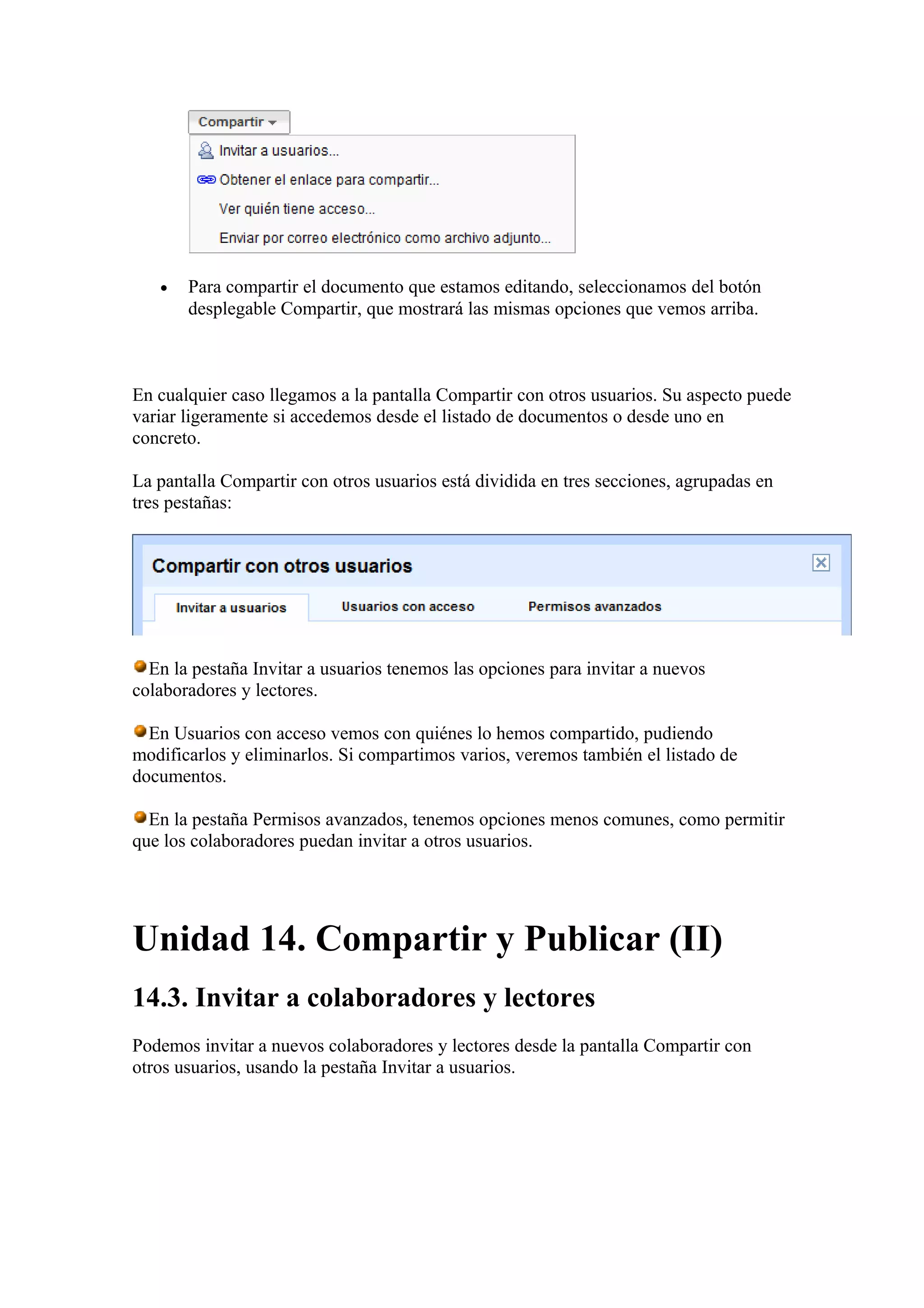 • Para compartir el documento que estamos editando, seleccionamos del botón
desplegable Compartir, que mostrará las mismas opciones que vemos arriba.
En cualquier caso llegamos a la pantalla Compartir con otros usuarios. Su aspecto puede
variar ligeramente si accedemos desde el listado de documentos o desde uno en
concreto.
La pantalla Compartir con otros usuarios está dividida en tres secciones, agrupadas en
tres pestañas:
En la pestaña Invitar a usuarios tenemos las opciones para invitar a nuevos
colaboradores y lectores.
En Usuarios con acceso vemos con quiénes lo hemos compartido, pudiendo
modificarlos y eliminarlos. Si compartimos varios, veremos también el listado de
documentos.
En la pestaña Permisos avanzados, tenemos opciones menos comunes, como permitir
que los colaboradores puedan invitar a otros usuarios.
Unidad 14. Compartir y Publicar (II)
14.3. Invitar a colaboradores y lectores
Podemos invitar a nuevos colaboradores y lectores desde la pantalla Compartir con
otros usuarios, usando la pestaña Invitar a usuarios.
 