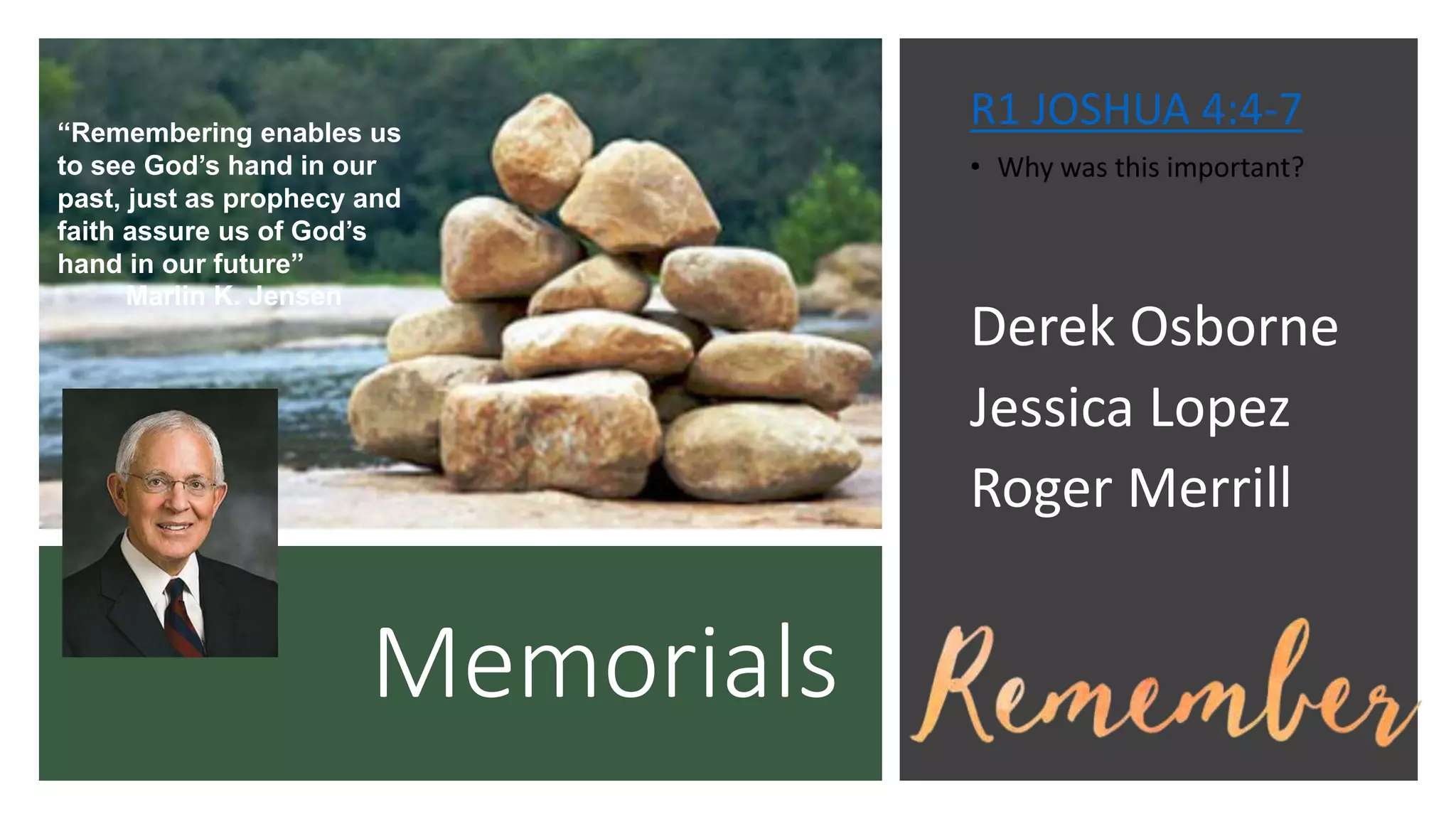 Memorials
R1 JOSHUA 4:4-7
• Why was this important?
Derek Osborne
Jessica Lopez
Roger Merrill
“Remembering enables us
to see God’s hand in our
past, just as prophecy and
faith assure us of God’s
hand in our future”
Marlin K. Jensen
 