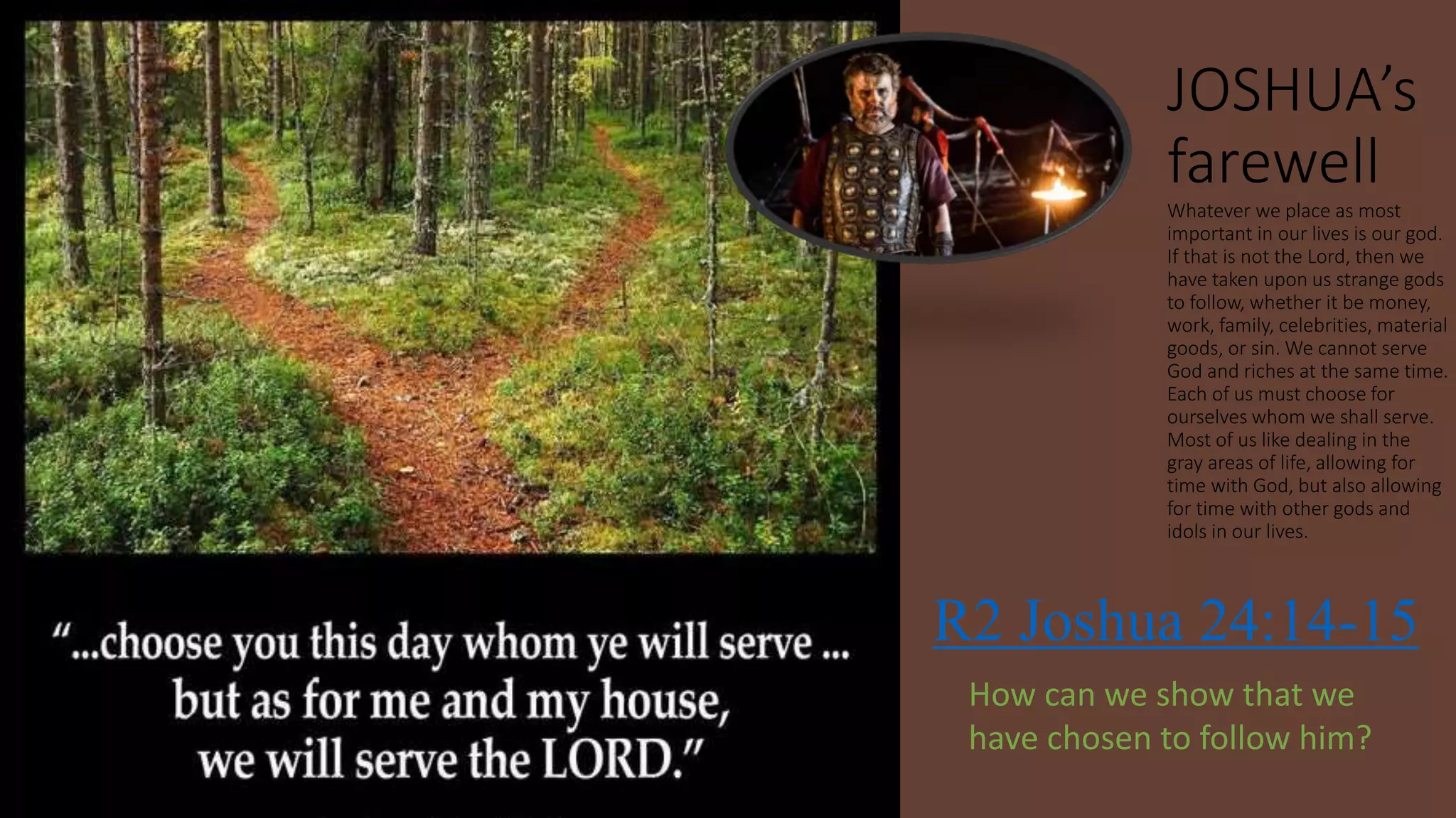 JOSHUA’s
farewell
Whatever we place as most
important in our lives is our god.
If that is not the Lord, then we
have taken upon us strange gods
to follow, whether it be money,
work, family, celebrities, material
goods, or sin. We cannot serve
God and riches at the same time.
Each of us must choose for
ourselves whom we shall serve.
Most of us like dealing in the
gray areas of life, allowing for
time with God, but also allowing
for time with other gods and
idols in our lives.
R2 Joshua 24:14-15
How can we show that we
have chosen to follow him?
 
