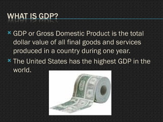 GDP or Gross Domestic Product is the total dollar value of all final goods and services produced in a country during one year. The United States has the highest GDP in the world. 
