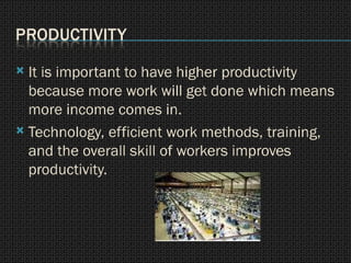 It is important to have higher productivity because more work will get done which means more income comes in. Technology, efficient work methods, training, and the overall skill of workers improves productivity. 