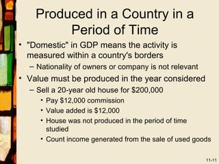 Produced in a Country in a
         Period of Time
• "Domestic" in GDP means the activity is
  measured within a country's borders
  – Nationality of owners or company is not relevant
• Value must be produced in the year considered
  – Sell a 20-year old house for $200,000
     • Pay $12,000 commission
     • Value added is $12,000
     • House was not produced in the period of time
       studied
     • Count income generated from the sale of used goods

                                                       11-11
 