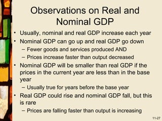 Observations on Real and
           Nominal GDP
• Usually, nominal and real GDP increase each year
• Nominal GDP can go up and real GDP go down
   – Fewer goods and services produced AND
   – Prices increase faster than output decreased
• Nominal GDP will be smaller than real GDP if the
  prices in the current year are less than in the base
  year
   – Usually true for years before the base year
• Real GDP could rise and nominal GDP fall, but this
  is rare
   – Prices are falling faster than output is increasing
                                                           11-27
 