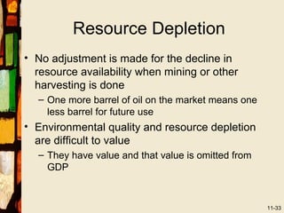 Resource Depletion
• No adjustment is made for the decline in
  resource availability when mining or other
  harvesting is done
  – One more barrel of oil on the market means one
    less barrel for future use
• Environmental quality and resource depletion
  are difficult to value
  – They have value and that value is omitted from
    GDP



                                                     11-33
 