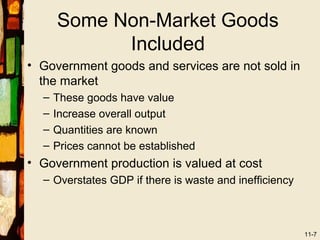 Some Non-Market Goods
            Included
• Government goods and services are not sold in
  the market
  –   These goods have value
  –   Increase overall output
  –   Quantities are known
  –   Prices cannot be established
• Government production is valued at cost
  – Overstates GDP if there is waste and inefficiency



                                                        11-7
 