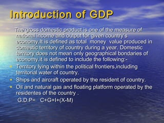 Introduction of GDPIntroduction of GDP
The gross domestic product is one of the measure ofThe gross domestic product is one of the measure of
national income and output for given country’snational income and output for given country’s
economy.It is defined as total money value produced ineconomy.It is defined as total money value produced in
domestic territory of country during a year. Domesticdomestic territory of country during a year. Domestic
territory does not mean only geographical bondaries ofterritory does not mean only geographical bondaries of
economy.it is defined to include the following:-economy.it is defined to include the following:-
• Territory lying within the political frontiers,includingTerritory lying within the political frontiers,including
territorial water of country.territorial water of country.
• Ships and aircraft operated by the resident of country.Ships and aircraft operated by the resident of country.
• Oil and natural gas and floating platform operated by theOil and natural gas and floating platform operated by the
residentes of the country .residentes of the country .
G.D.P= C+G+I+(X-M)G.D.P= C+G+I+(X-M)
 