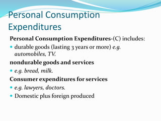 Personal Consumption
Expenditures
Personal Consumption Expenditures-(C) includes:
 durable goods (lasting 3 years or more) e.g.
automobiles, TV.
nondurable goods and services
 e.g. bread, milk.
Consumer expenditures for services
 e.g. lawyers, doctors.
 Domestic plus foreign produced
 