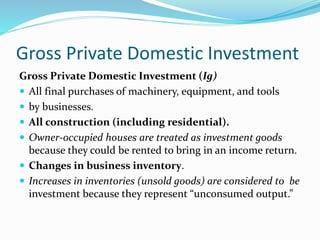 Gross Private Domestic Investment
Gross Private Domestic Investment (Ig)
 All final purchases of machinery, equipment, and tools
 by businesses.
 All construction (including residential).
 Owner-occupied houses are treated as investment goods
because they could be rented to bring in an income return.
 Changes in business inventory.
 Increases in inventories (unsold goods) are considered to be
investment because they represent “unconsumed output.”
 