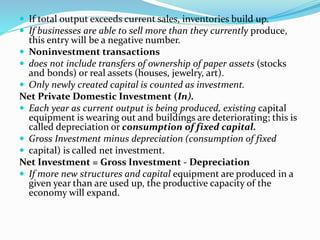 If total output exceeds current sales, inventories build up.
 If businesses are able to sell more than they currently produce,
this entry will be a negative number.
 Noninvestment transactions
 does not include transfers of ownership of paper assets (stocks
and bonds) or real assets (houses, jewelry, art).
 Only newly created capital is counted as investment.
Net Private Domestic Investment (In).
 Each year as current output is being produced, existing capital
equipment is wearing out and buildings are deteriorating; this is
called depreciation or consumption of fixed capital.
 Gross Investment minus depreciation (consumption of fixed
 capital) is called net investment.
Net Investment = Gross Investment - Depreciation
 If more new structures and capital equipment are produced in a
given year than are used up, the productive capacity of the
economy will expand.
 