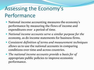 Assessing the Economy's
Performance
 National income accounting measures the economy's
performance by measuring the flows of income and
expenditures over a period of time.
 National income accounts serve a similar purpose for the
economy, as do income statements for business firms.
 Consistent definition of terms and measurement techniques
allows us to use the national accounts in comparing
conditions over time and across countries.
 The national income accounts provide a basis for of
appropriate public policies to improve economic
performance.
 