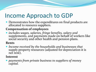 Income Approach to GDP
 Demonstrates how the expenditures on final products are
allocated to resource suppliers.
Compensation of employees
 includes wages, salaries, fringe benefits, salary and
supplements, and payments made on behalf of workers like
social security and other health and pension plans.
Rents
 Income received by the households and businesses that
supply property resources (adjusted for depreciation it is
net rent).
Interest
 payments from private business to suppliers of money
capital.
 