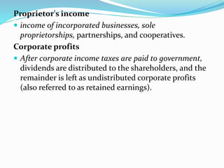 Proprietor's income
 income of incorporated businesses, sole
proprietorships, partnerships, and cooperatives.
Corporate profits
 After corporate income taxes are paid to government,
dividends are distributed to the shareholders, and the
remainder is left as undistributed corporate profits
(also referred to as retained earnings).
 