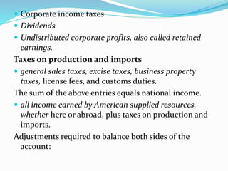  Corporate income taxes
 Dividends
 Undistributed corporate profits, also called retained
earnings.
Taxes on production and imports
 general sales taxes, excise taxes, business property
taxes, license fees, and customs duties.
The sum of the above entries equals national income.
 all income earned by American supplied resources,
whether here or abroad, plus taxes on production and
imports.
Adjustments required to balance both sides of the
account:
 