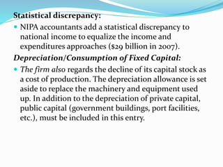 Statistical discrepancy:
 NIPA accountants add a statistical discrepancy to
national income to equalize the income and
expenditures approaches ($29 billion in 2007).
Depreciation/Consumption of Fixed Capital:
 The firm also regards the decline of its capital stock as
a cost of production. The depreciation allowance is set
aside to replace the machinery and equipment used
up. In addition to the depreciation of private capital,
public capital (government buildings, port facilities,
etc.), must be included in this entry.
 
