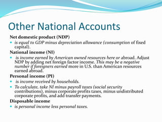 Other National Accounts
Net domestic product (NDP)
 is equal to GDP minus depreciation allowance (consumption of fixed
capital).
National income (NI)
 is income earned by American owned resources here or abroad. Adjust
NDP by adding net foreign factor income. This may be a negative
number if foreigners earned more in U.S. than American resources
earned abroad.
Personal income (PI)
 is income received by households.
 To calculate, take NI minus payroll taxes (social security
contributions), minus corporate profits taxes, minus undistributed
corporate profits, and add transfer payments.
Disposable income
 is personal income less personal taxes.
 