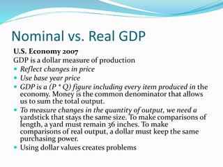 Nominal vs. Real GDP
U.S. Economy 2007
GDP is a dollar measure of production
 Reflect changes in price
 Use base year price
 GDP is a (P * Q) figure including every item produced in the
economy. Money is the common denominator that allows
us to sum the total output.
 To measure changes in the quantity of output, we need a
yardstick that stays the same size. To make comparisons of
length, a yard must remain 36 inches. To make
comparisons of real output, a dollar must keep the same
purchasing power.
 Using dollar values creates problems
 