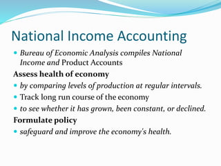 National Income Accounting
 Bureau of Economic Analysis compiles National
Income and Product Accounts
Assess health of economy
 by comparing levels of production at regular intervals.
 Track long run course of the economy
 to see whether it has grown, been constant, or declined.
Formulate policy
 safeguard and improve the economy's health.
 