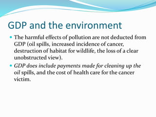 GDP and the environment
 The harmful effects of pollution are not deducted from
GDP (oil spills, increased incidence of cancer,
destruction of habitat for wildlife, the loss of a clear
unobstructed view).
 GDP does include payments made for cleaning up the
oil spills, and the cost of health care for the cancer
victim.
 