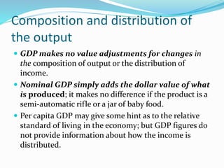 Composition and distribution of
the output
 GDP makes no value adjustments for changes in
the composition of output or the distribution of
income.
 Nominal GDP simply adds the dollar value of what
is produced; it makes no difference if the product is a
semi-automatic rifle or a jar of baby food.
 Per capita GDP may give some hint as to the relative
standard of living in the economy; but GDP figures do
not provide information about how the income is
distributed.
 