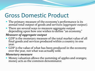 Gross Domestic Product
 The primary measure of the economy's performance is its
annual total output of goods and services (aggregate output).
 There are several ways to measure aggregate output
depending upon how one wishes to define “an economy.”
Measure of aggregate output
 GDP is the monetary measure of the total market value of all
final goods and services produced within a country in one
year.
 GDP is the value of what has been produced in the economy
over the year, not what was actually sold.
Monetary measure
 Money valuation allows the summing of apples and oranges;
money acts as the common denominator.
 