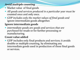 Avoid multiple counting
 Market value of final goods
 All goods and services produced in a particular year must be
counted once and only once.
 GDP includes only the market values of final goods and
ignore intermediate goods altogether.
Ignore intermediate goods
 intermediate goods are goods and services that are
purchased for resale or for further processing or
manufacturing.
Count value added
 GDP includes only final products and services; it avoids
double or multiple counting, by eliminating any
intermediate goods used in production of these final goods
or services.
 