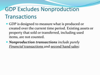 GDP Excludes Nonproduction
Transactions
 GDP is designed to measure what is produced or
created over the current time period. Existing assets or
property that sold or transferred, including used
items, are not counted.
 Nonproduction transactions include purely
Financial transactions and second hand sales:
 