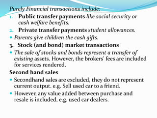 Purely Financial transactions include:
1. Public transfer payments like social security or
cash welfare benefits.
2. Private transfer payments student allowances.
 Parents give children the cash gifts.
3. Stock (and bond) market transactions
 The sale of stocks and bonds represent a transfer of
existing assets. However, the brokers' fees are included
for services rendered.
Second hand sales
 Secondhand sales are excluded, they do not represent
current output. e.g. Sell used car to a friend.
 However, any value added between purchase and
resale is included, e.g. used car dealers.
 
