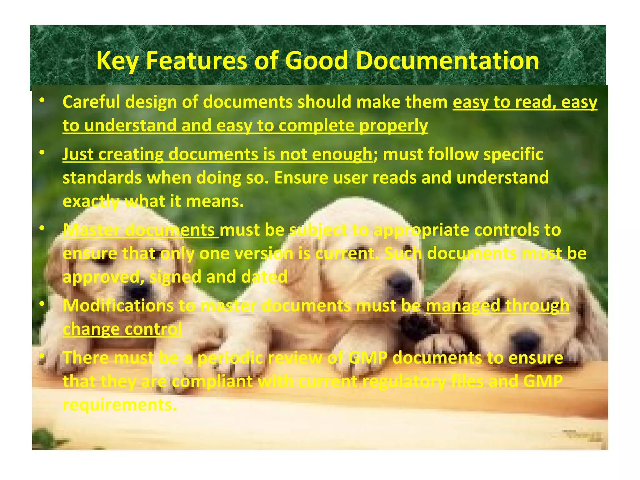 Key Features of Good Documentation
• Careful design of documents should make them easy to read, easy
to understand and easy to complete properly
• Just creating documents is not enough; must follow specific
standards when doing so. Ensure user reads and understand
exactly what it means.
• Master documents must be subject to appropriate controls to
ensure that only one version is current. Such documents must be
approved, signed and dated
• Modifications to master documents must be managed through
change control
• There must be a periodic review of GMP documents to ensure
that they are compliant with current regulatory files and GMP
requirements.
 