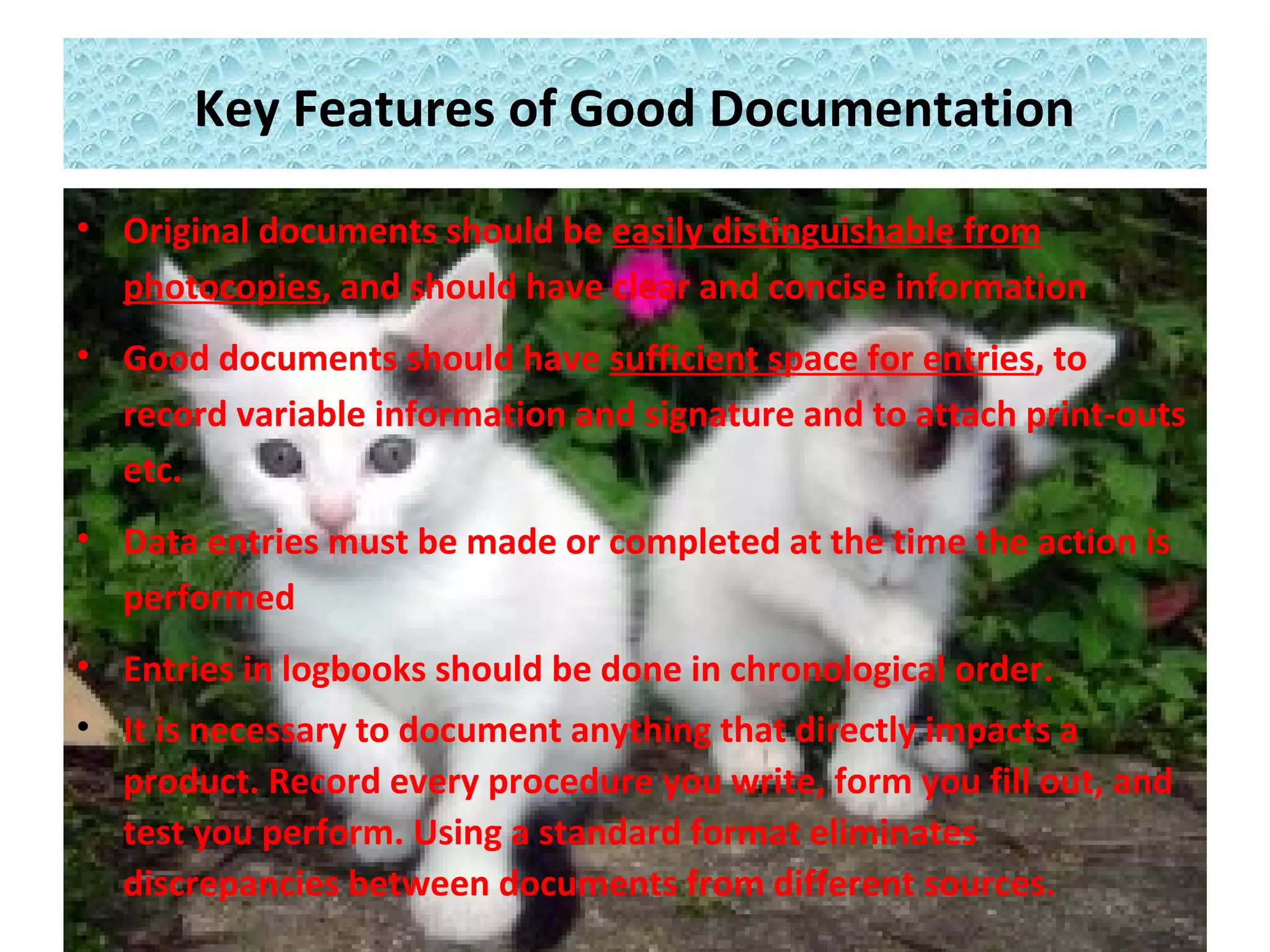 Key Features of Good Documentation
• Original documents should be easily distinguishable from
photocopies, and should have clear and concise information
• Good documents should have sufficient space for entries, to
record variable information and signature and to attach print-outs
etc.
• Data entries must be made or completed at the time the action is
performed
• Entries in logbooks should be done in chronological order.
• It is necessary to document anything that directly impacts a
product. Record every procedure you write, form you fill out, and
test you perform. Using a standard format eliminates
discrepancies between documents from different sources.
 