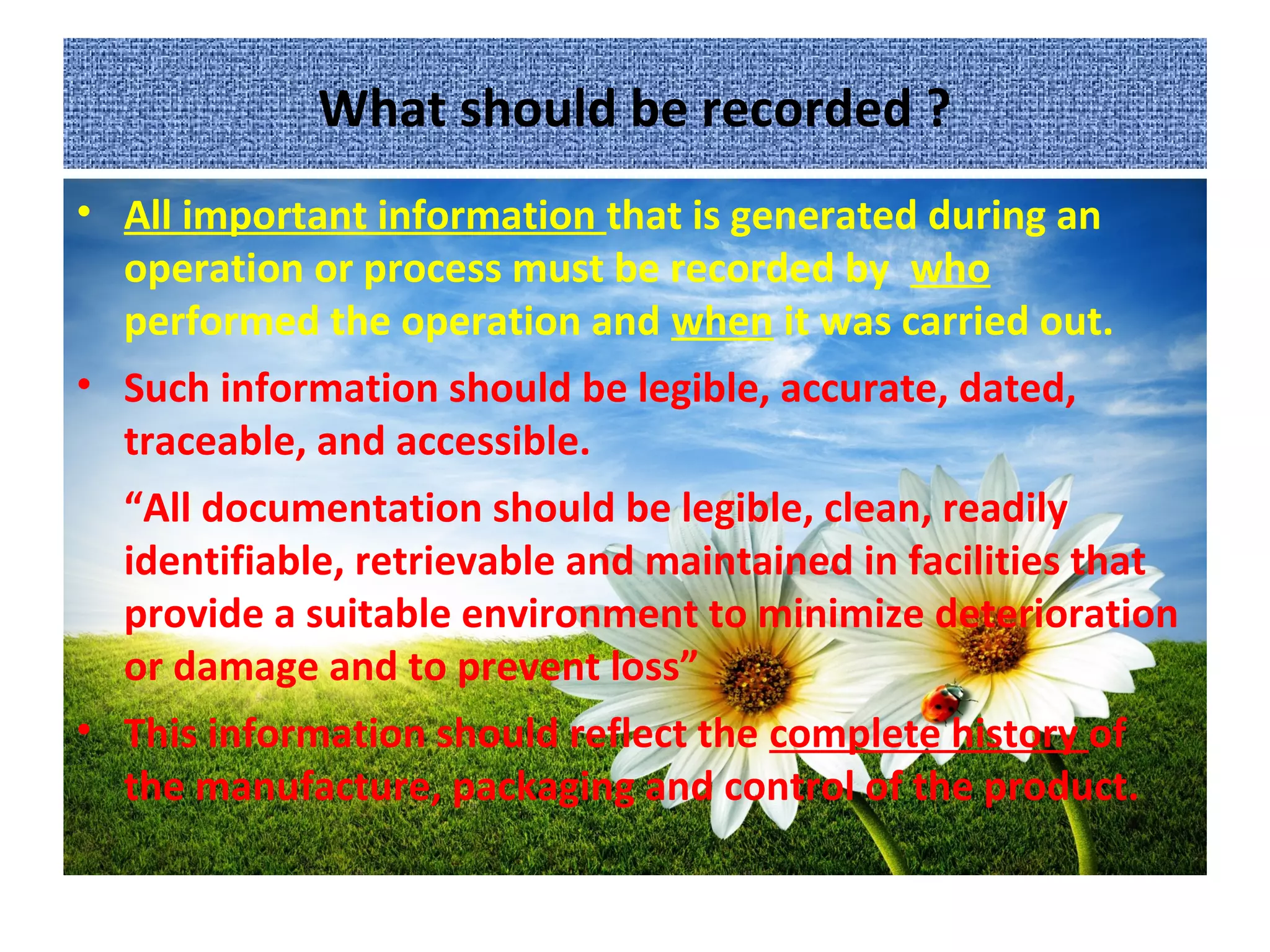 What should be recorded ?
• All important information that is generated during an
operation or process must be recorded by who
performed the operation and when it was carried out.
• Such information should be legible, accurate, dated,
traceable, and accessible.
“All documentation should be legible, clean, readily
identifiable, retrievable and maintained in facilities that
provide a suitable environment to minimize deterioration
or damage and to prevent loss”
• This information should reflect the complete history of
the manufacture, packaging and control of the product.
 