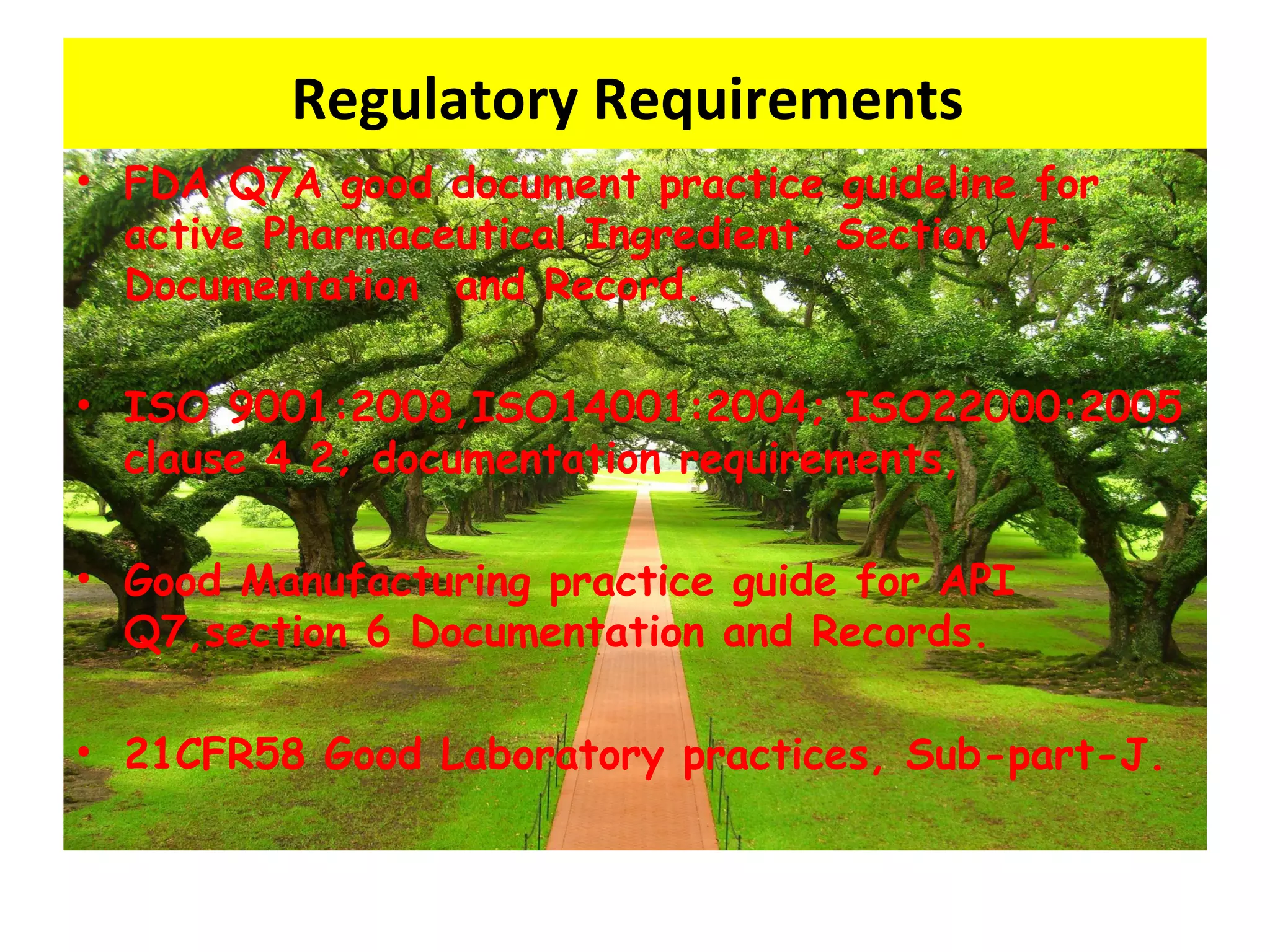 Regulatory Requirements
• FDA Q7A good document practice guideline for
active Pharmaceutical Ingredient, Section VI.
Documentation and Record.
• ISO 9001:2008,ISO14001:2004; ISO22000:2005
clause 4.2; documentation requirements,
• Good Manufacturing practice guide for API
Q7,section 6 Documentation and Records.
• 21CFR58 Good Laboratory practices, Sub-part-J.
 