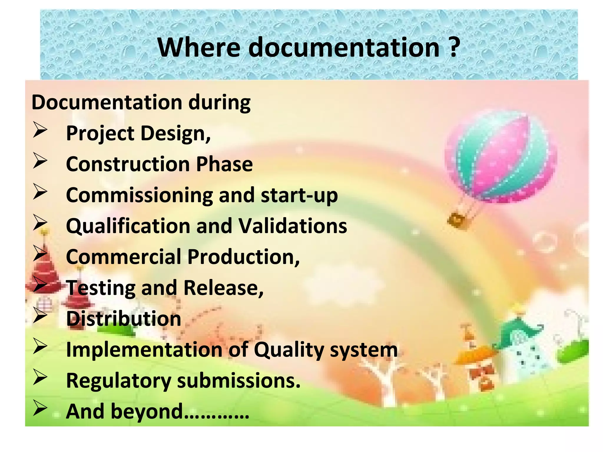 Where documentation ?
Documentation during
 Project Design,
 Construction Phase
 Commissioning and start-up
 Qualification and Validations
 Commercial Production,
 Testing and Release,
 Distribution
 Implementation of Quality system
 Regulatory submissions.
 And beyond…………
 