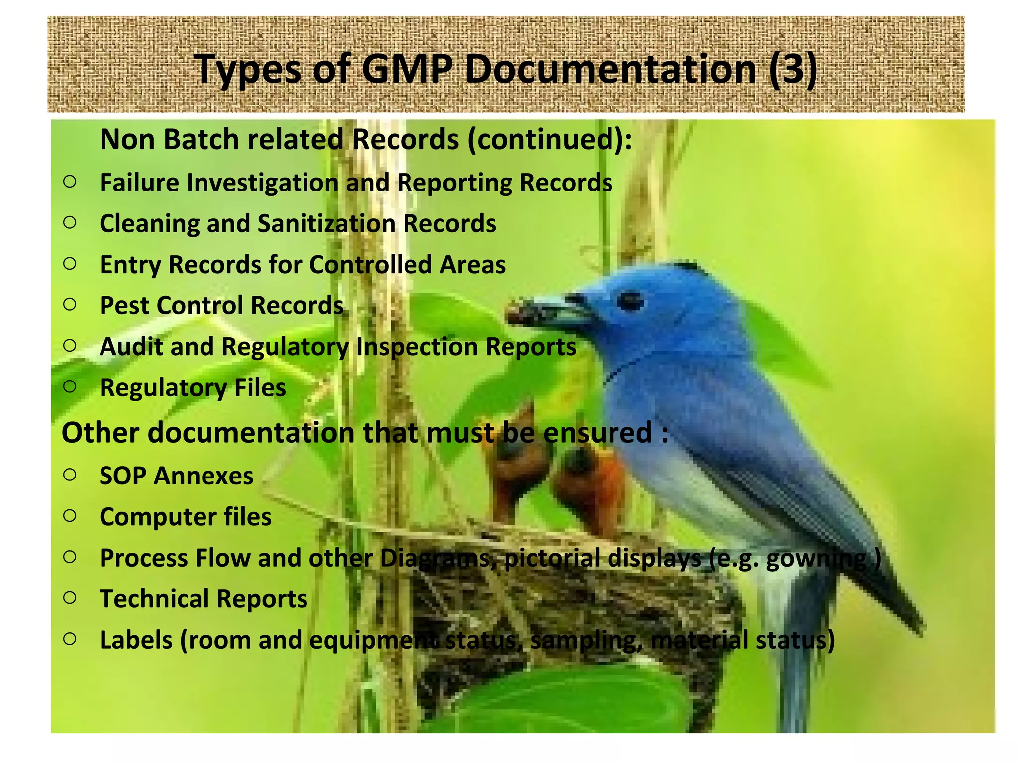 Types of GMP Documentation (3)
Non Batch related Records (continued):
o Failure Investigation and Reporting Records
o Cleaning and Sanitization Records
o Entry Records for Controlled Areas
o Pest Control Records
o Audit and Regulatory Inspection Reports
o Regulatory Files
Other documentation that must be ensured :
o SOP Annexes
o Computer files
o Process Flow and other Diagrams, pictorial displays (e.g. gowning )
o Technical Reports
o Labels (room and equipment status, sampling, material status)
 