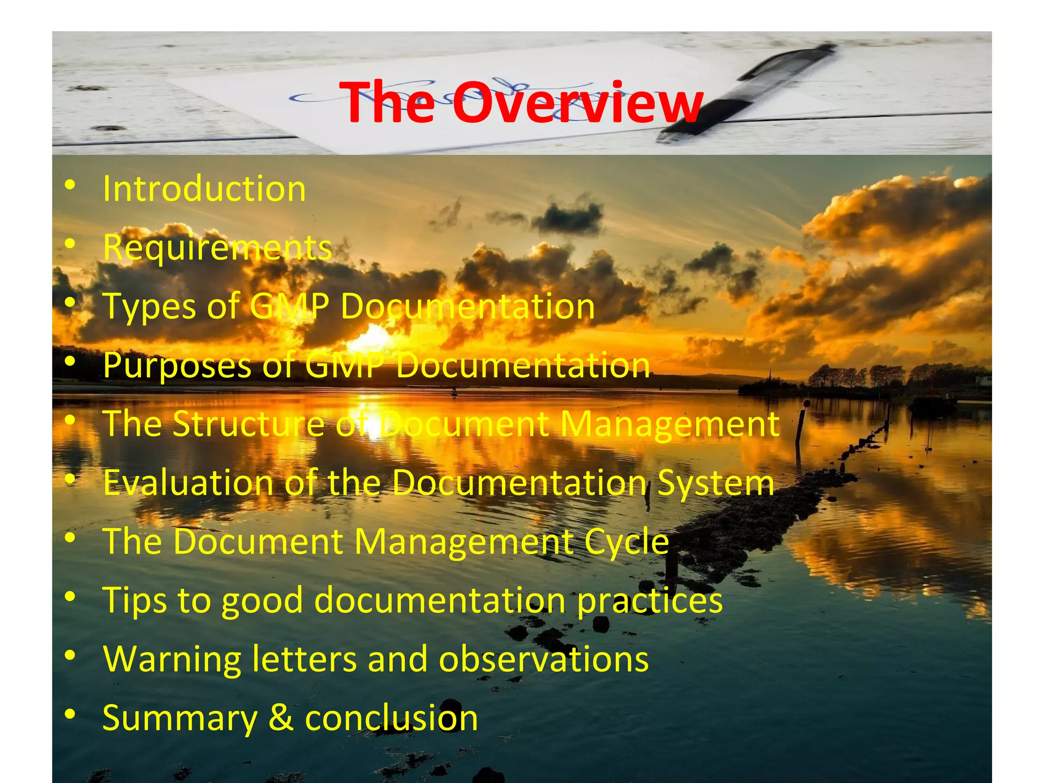 The Overview
• Introduction
• Requirements
• Types of GMP Documentation
• Purposes of GMP Documentation
• The Structure of Document Management
• Evaluation of the Documentation System
• The Document Management Cycle
• Tips to good documentation practices
• Warning letters and observations
• Summary & conclusion
 
