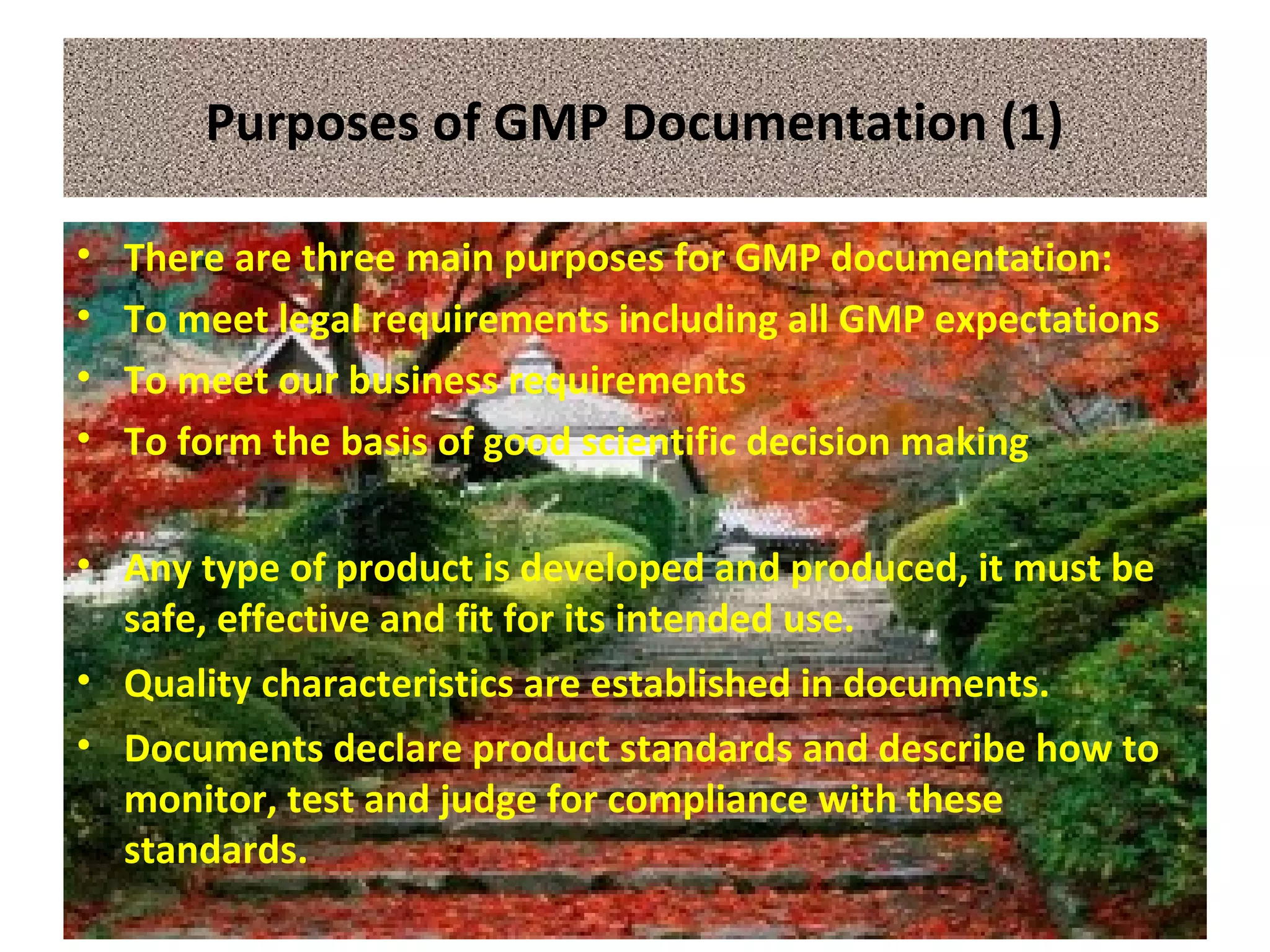 Purposes of GMP Documentation (1)
• There are three main purposes for GMP documentation:
• To meet legal requirements including all GMP expectations
• To meet our business requirements
• To form the basis of good scientific decision making
• Any type of product is developed and produced, it must be
safe, effective and fit for its intended use.
• Quality characteristics are established in documents.
• Documents declare product standards and describe how to
monitor, test and judge for compliance with these
standards.
 