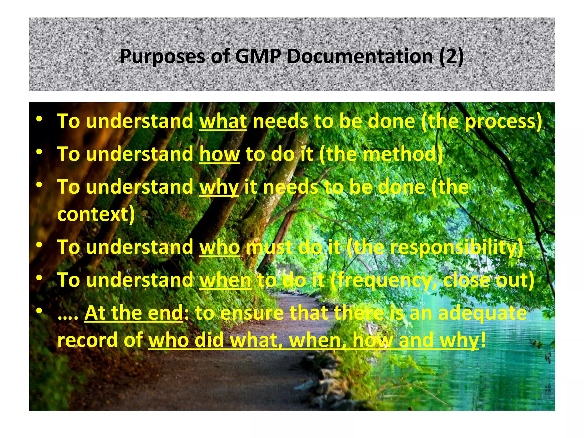 Purposes of GMP Documentation (2)
• To understand what needs to be done (the process)
• To understand how to do it (the method)
• To understand why it needs to be done (the
context)
• To understand who must do it (the responsibility)
• To understand when to do it (frequency, close out)
• …. At the end: to ensure that there is an adequate
record of who did what, when, how and why!
 