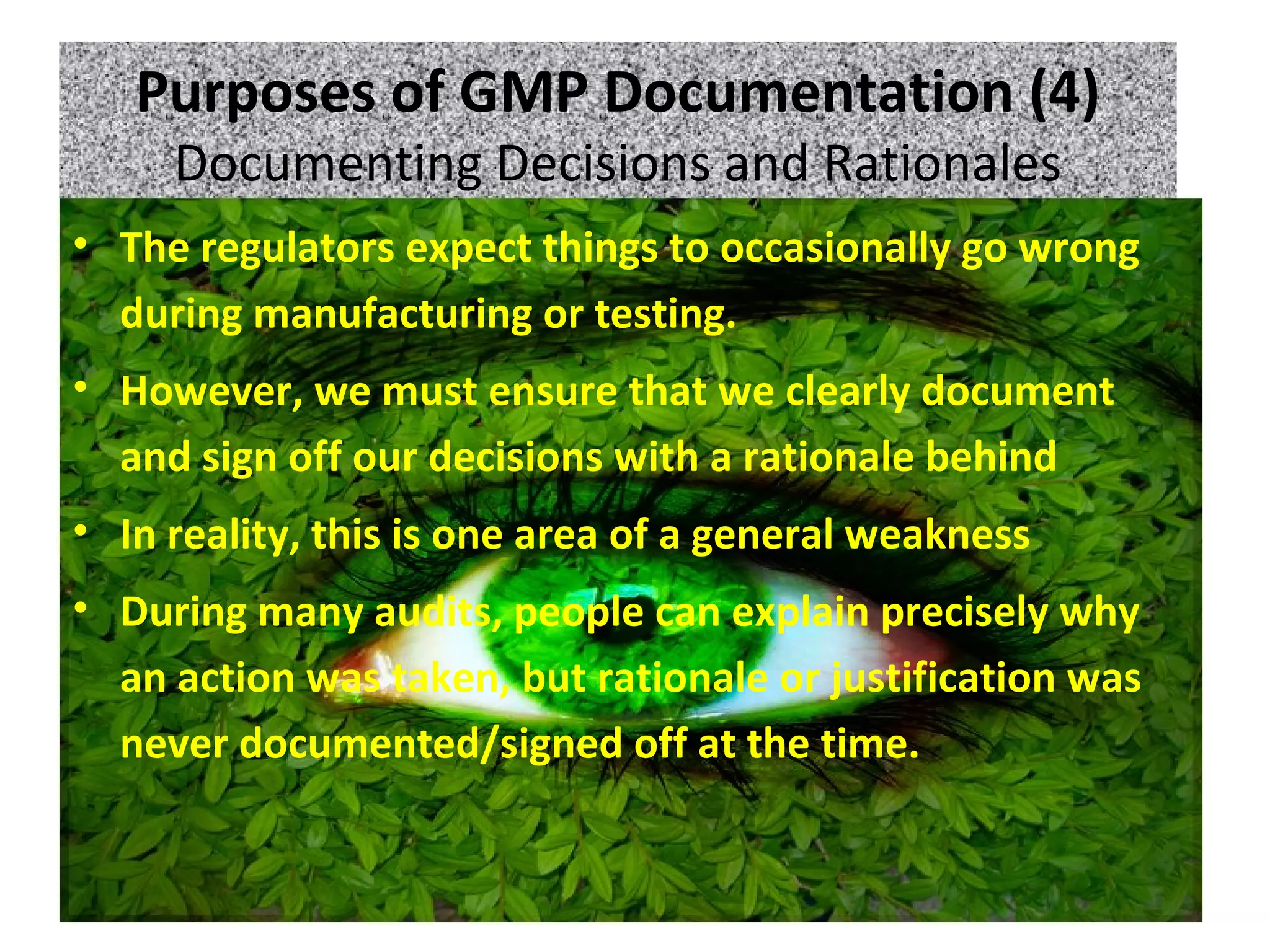 Purposes of GMP Documentation (4)
Documenting Decisions and Rationales
• The regulators expect things to occasionally go wrong
during manufacturing or testing.
• However, we must ensure that we clearly document
and sign off our decisions with a rationale behind
• In reality, this is one area of a general weakness
• During many audits, people can explain precisely why
an action was taken, but rationale or justification was
never documented/signed off at the time.
 