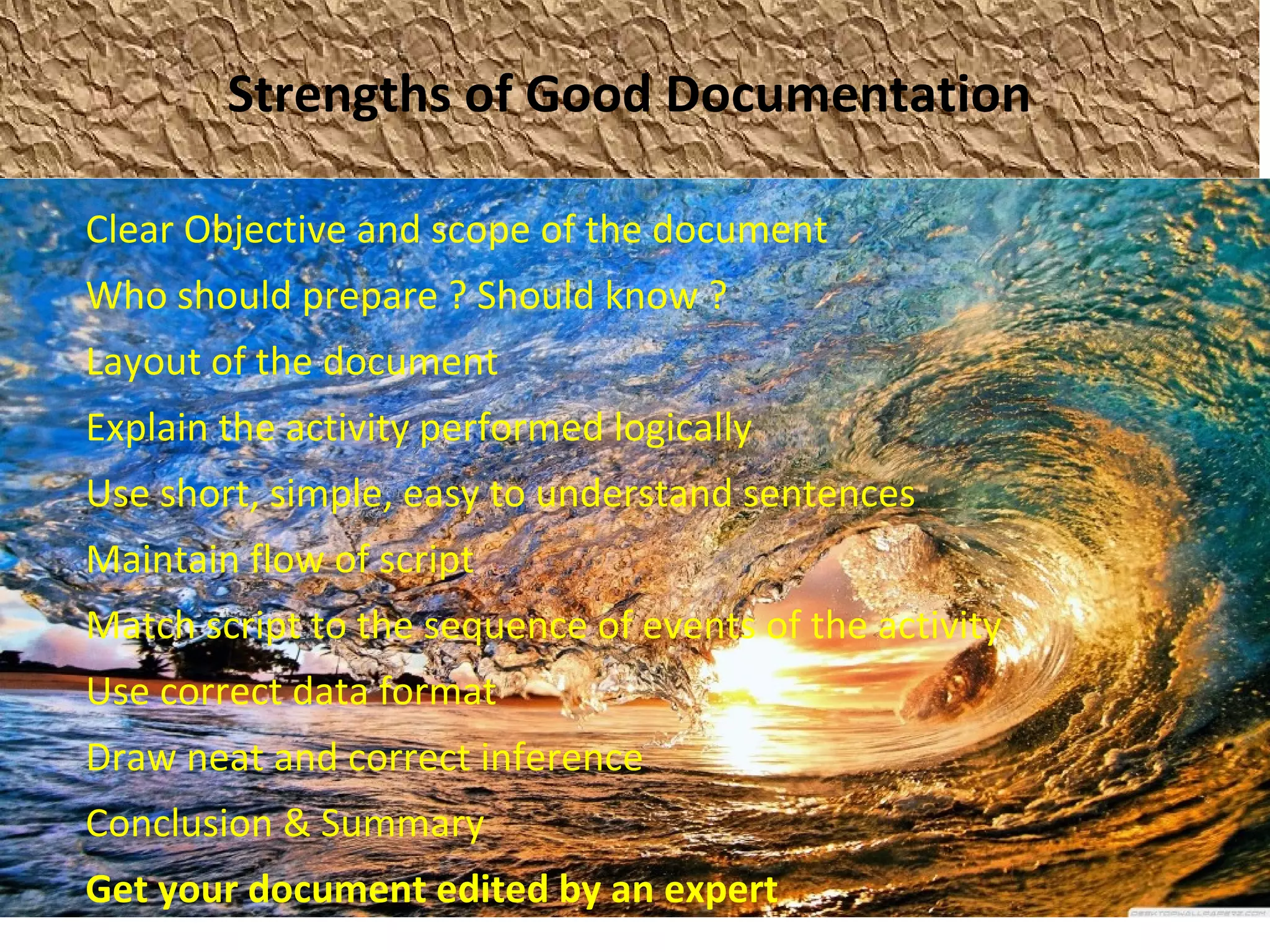 Strengths of Good Documentation
Clear Objective and scope of the document
Who should prepare ? Should know ?
Layout of the document
Explain the activity performed logically
Use short, simple, easy to understand sentences
Maintain flow of script
Match script to the sequence of events of the activity
Use correct data format
Draw neat and correct inference
Conclusion & Summary
Get your document edited by an expert
 