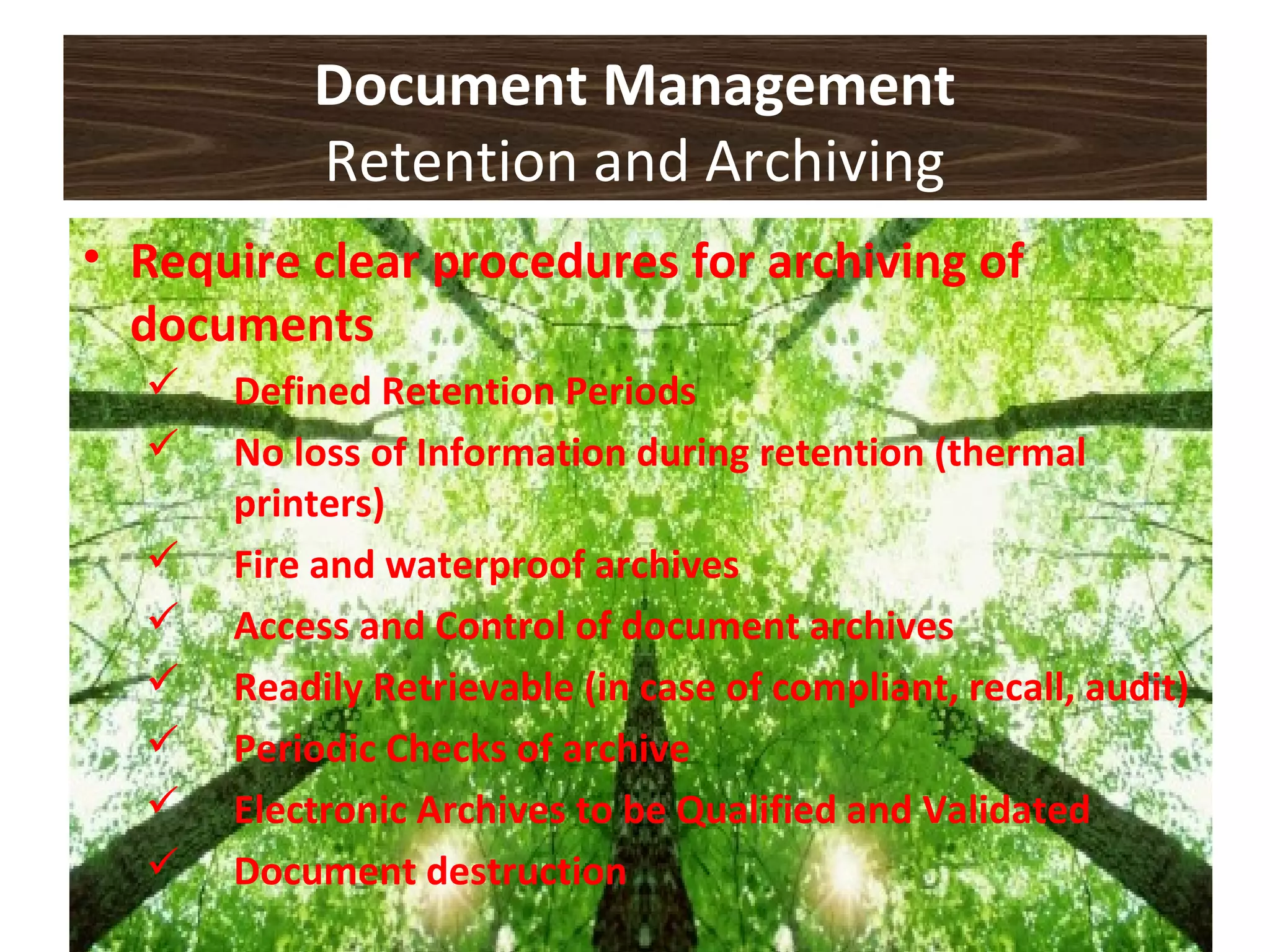 Document Management
Retention and Archiving
• Require clear procedures for archiving of
documents
 Defined Retention Periods
 No loss of Information during retention (thermal
printers)
 Fire and waterproof archives
 Access and Control of document archives
 Readily Retrievable (in case of compliant, recall, audit)
 Periodic Checks of archive
 Electronic Archives to be Qualified and Validated
 Document destruction
 