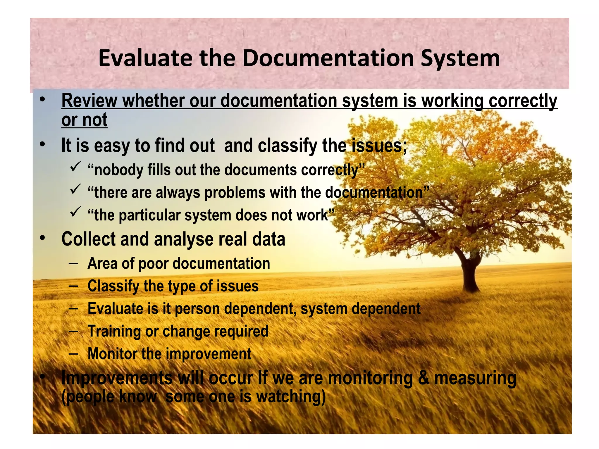 Evaluate the Documentation System
• Review whether our documentation system is working correctly
or not
• It is easy to find out and classify the issues;
 “nobody fills out the documents correctly”
 “there are always problems with the documentation”
 “the particular system does not work”
• Collect and analyse real data
– Area of poor documentation
– Classify the type of issues
– Evaluate is it person dependent, system dependent
– Training or change required
– Monitor the improvement
• Improvements will occur If we are monitoring & measuring
(people know some one is watching)
 