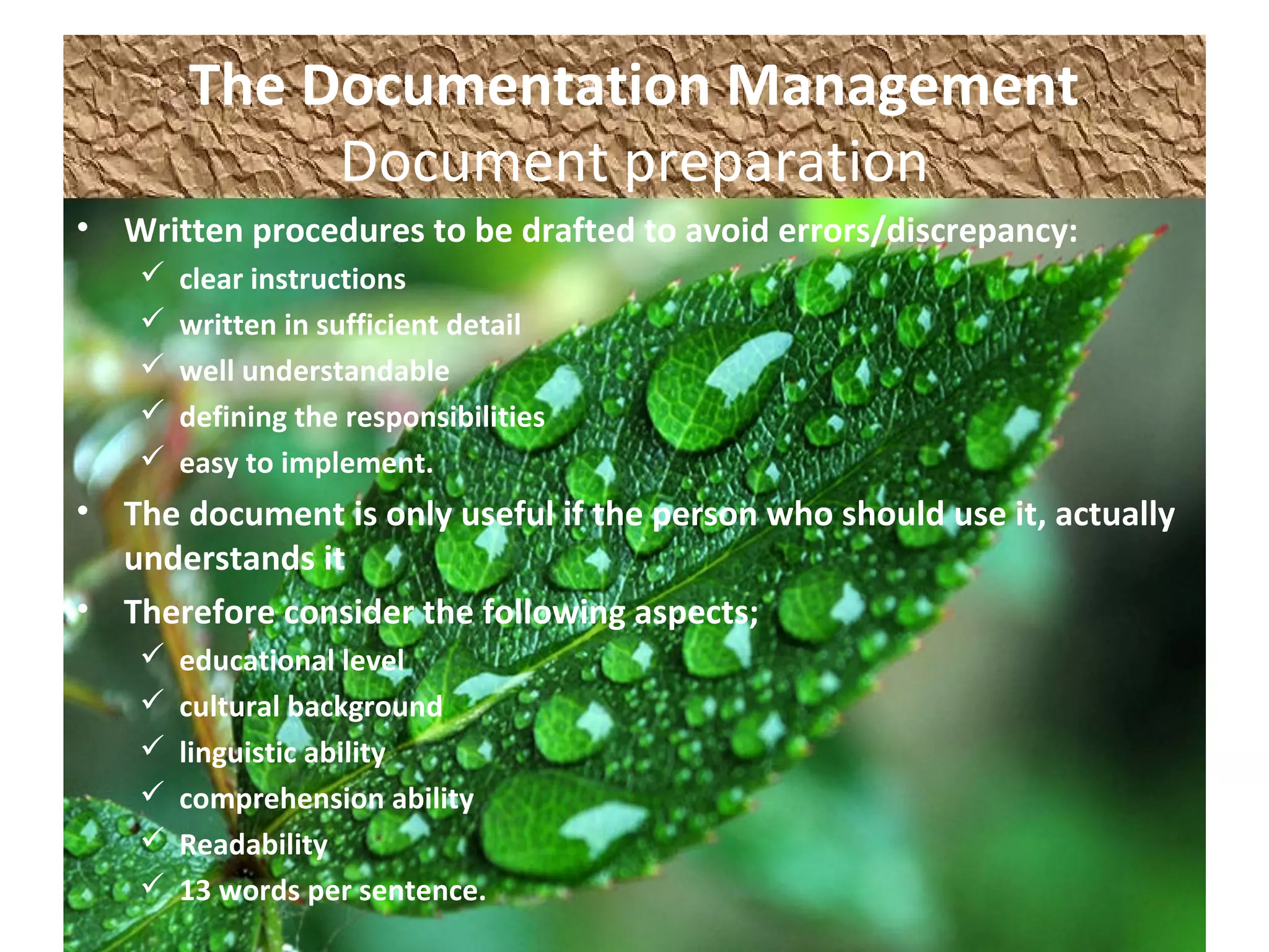 The Documentation Management
Document preparation
• Written procedures to be drafted to avoid errors/discrepancy:
 clear instructions
 written in sufficient detail
 well understandable
 defining the responsibilities
 easy to implement.
• The document is only useful if the person who should use it, actually
understands it
• Therefore consider the following aspects;
 educational level
 cultural background
 linguistic ability
 comprehension ability
 Readability
 13 words per sentence.
 