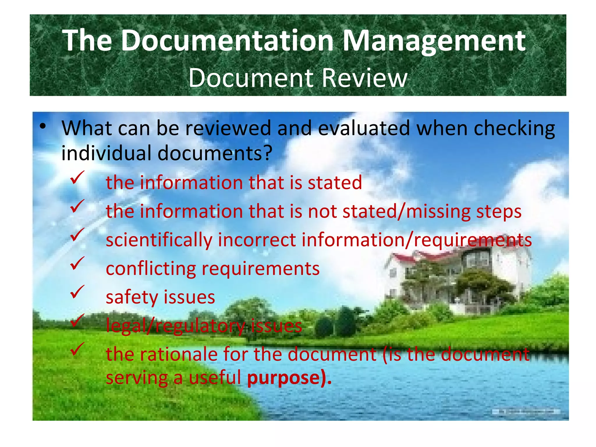 The Documentation Management
Document Review
• What can be reviewed and evaluated when checking
individual documents?
 the information that is stated
 the information that is not stated/missing steps
 scientifically incorrect information/requirements
 conflicting requirements
 safety issues
 legal/regulatory issues
 the rationale for the document (is the document
serving a useful purpose).
 